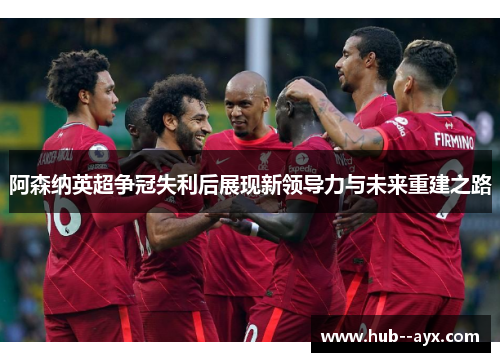 阿森纳英超争冠失利后展现新领导力与未来重建之路