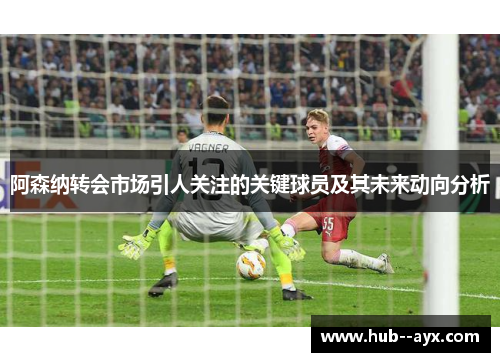 阿森纳转会市场引人关注的关键球员及其未来动向分析