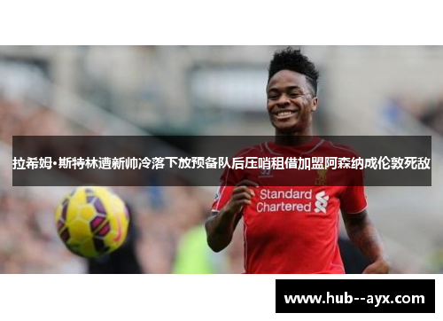拉希姆·斯特林遭新帅冷落下放预备队后压哨租借加盟阿森纳成伦敦死敌