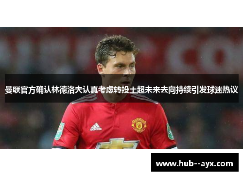 曼联官方确认林德洛夫认真考虑转投土超未来去向持续引发球迷热议