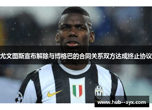 尤文图斯宣布解除与博格巴的合同关系双方达成终止协议